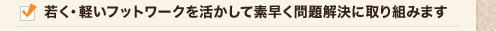 	若く・軽いフットワークを活かして素早く問題解決に取り組みます